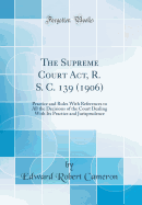 The Supreme Court ACT, R. S. C. 139 (1906): Practice and Rules with References to All the Decisions of the Court Dealing with Its Practice and Jurisprudence (Classic Reprint)