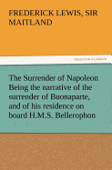 The Surrender of Napoleon Being the Narrative of the Surrender of Buonaparte, and of His Residence on Board H.M.S. Bellerophon, with a Detail of the P