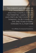 The Survey and Rental of the Chantries, Colleges and Free Chapels, Guilds, Fraternities, Lamps, Lights and Obits in the County of Somerset As Returned in the 2Nd Year of King Edward Vi, A, Part 1548