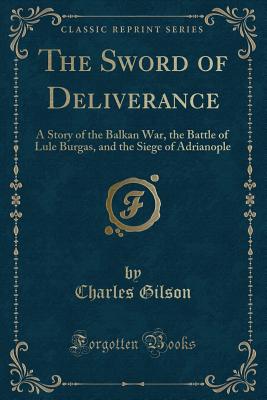 The Sword of Deliverance: A Story of the Balkan War, the Battle of Lule Burgas, and the Siege of Adrianople (Classic Reprint) - Gilson, Charles