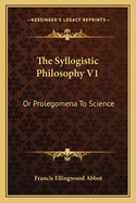 The Syllogistic Philosophy V1: Or Prolegomena To Science