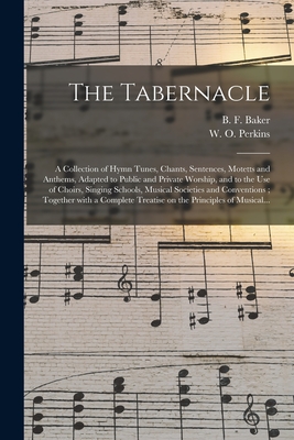 The Tabernacle: a Collection of Hymn Tunes, Chants, Sentences, Motetts and Anthems, Adapted to Public and Private Worship, and to the Use of Choirs, Singing Schools, Musical Societies and Conventions; Together With a Complete Treatise on The... - Baker, B F (Benjamin Franklin) 181 (Creator), and Perkins, W O (William Oscar) 1831- (Creator)