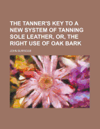 The Tanner's Key to a New System of Tanning Sole Leather, Or, the Right Use of Oak Bark