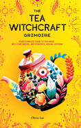 The Tea Witchcraft Grimoire: Your Complete Guide to Tea Magic, Self-Care Brews, and Powerful Healing Potions