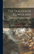 The Teacher of Flower and Fruit Painting: With Water Colors, Oil Colors, and China Colors