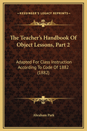 The Teacher's Handbook of Object Lessons, Part 2: Adapted for Class Instruction According to Code of 1882 (1882)