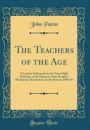 The Teachers of the Age: A Lecture Delivered in the Town Hall, Bombay, at the Request of the Bombay Mechanics' Institution, at the Session 1866-67 (Classic Reprint)