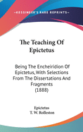 The Teaching of Epictetus: Being the 'Encheiridion of Epictetus, ' with Selections from the 'Dissertations' and 'Fragments.' Translated from the Greek, with Introduction and Notes