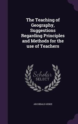 The Teaching of Geography, Suggestions Regarding Principles and Methods for the use of Teachers - Geikie, Archibald, Sir