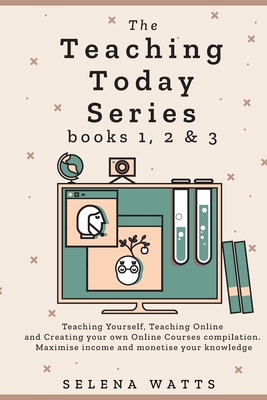 The Teaching Today Series books 1, 2 & 3: Teaching Yourself, Teaching Online and Creating your own Online Courses Compilation. Maximise income and monetise your knowledge - Watts, Selena