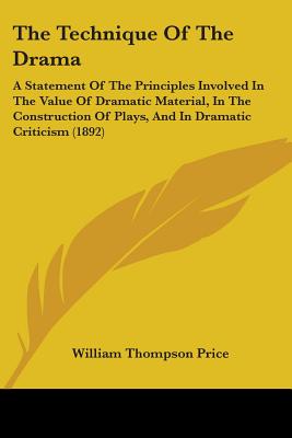 The Technique Of The Drama: A Statement Of The Principles Involved In The Value Of Dramatic Material, In The Construction Of Plays, And In Dramatic Criticism (1892) - Price, William Thompson