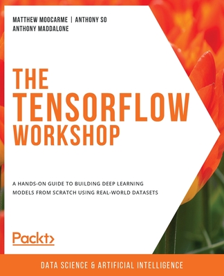 The TensorFlow Workshop: A hands-on guide to building deep learning models from scratch using real-world datasets - Moocarme, Matthew, and So, Anthony, and Maddalone, Anthony