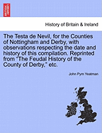 The Testa de Nevil, for the Counties of Nottingham and Derby, with Observations Respecting the Date and History of This Compilation. Reprinted from "The Feudal History of the County of Derby," Etc.