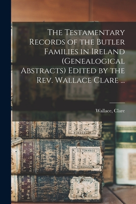 The Testamentary Records of the Butler Families in Ireland (genealogical Abstracts) Edited by the Rev. Wallace Clare ... - Clare, Wallace (Creator)