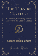 The Theatre Terrible: A Creation, Presenting Various Aspects of the Greater Drama (Classic Reprint)