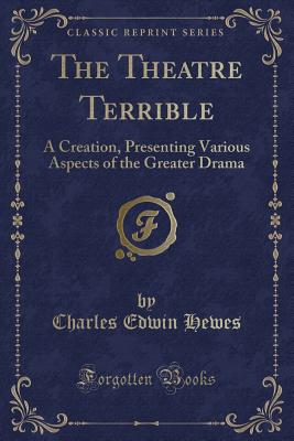 The Theatre Terrible: A Creation, Presenting Various Aspects of the Greater Drama (Classic Reprint) - Hewes, Charles Edwin