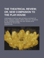 The Theatrical Review; Or, New Companion to the Play-House: Containing a Critical and Historical Account of Every Tragedy, Comedy, Opera, Farce Etc. Exhibited at the Theatres During the Last Season; With Remarks on the Actors - Potter, John (Creator)