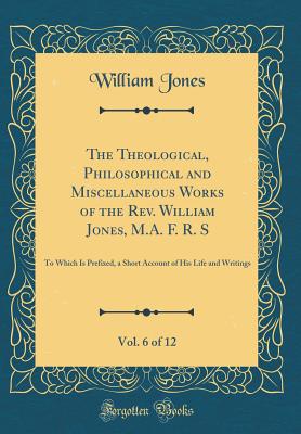 The Theological, Philosophical and Miscellaneous Works of the Rev. William Jones, M.A. F. R. S, Vol. 6 of 12: To Which Is Prefixed, a Short Account of His Life and Writings (Classic Reprint) - Jones, William, Sir