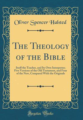 The Theology of the Bible: Itself the Teacher, and Its Own Interpreter; Five Versions of the Old Testament, and Four of the New, Compared with the Originals (Classic Reprint) - Halsted, Oliver Spencer