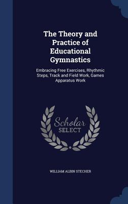 The Theory and Practice of Educational Gymnastics: Embracing Free Exercises, Rhythmic Steps, Track and Field Work, Games Apparatus Work - Stecher, William Albin