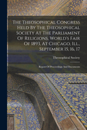 The Theosophical Congress Held By The Theosophical Society At The Parliament Of Religions, World's Fair Of 1893, At Chicago, Ill., September 15, 16, 17: Report Of Proceedings And Documents