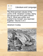 The Third and Last Volume of the Works of Mr. Abraham Cowley: Being the Second and Third Parts Thereof. Part II. What Was Written and Publish'd by Himself; Now Reprinted Together. Volume 3 of 3