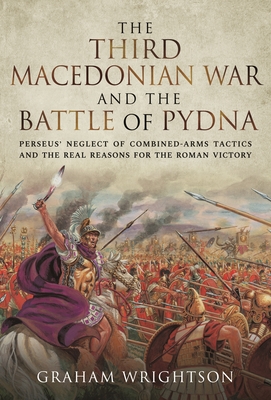The Third Macedonian War and Battle of Pydna: Perseus' Neglect of Combined-arms Tactics and the Real Reasons for the Roman Victory - Wrightson, Graham