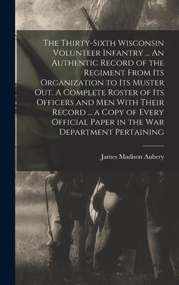 The Thirty-sixth Wisconsin Volunteer Infantry ... An Authentic Record of the Regiment From its Organization to its Muster out. A Complete Roster of its Officers and men With Their Record ... a Copy of Every Official Paper in the War Department Pertaining - Aubery, James Madison