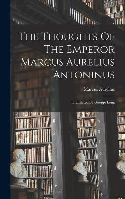 The Thoughts Of The Emperor Marcus Aurelius Antoninus: Translated By George Long - Marcus Aurelius (Emperor of Rome) (Creator)