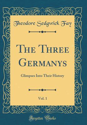 The Three Germanys, Vol. 1: Glimpses Into Their History (Classic Reprint) - Fay, Theodore Sedgwick