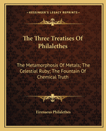 The Three Treatises Of Philalethes: The Metamorphosis Of Metals; The Celestial Ruby; The Fountain Of Chemical Truth