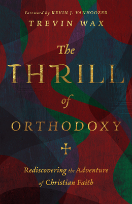 The Thrill of Orthodoxy: Rediscovering the Adventure of Christian Faith - Wax, Trevin, and Vanhoozer, Kevin J (Foreword by)
