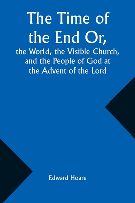 The Time of the End Or, the World, the Visible Church, and the People of God at the Advent of the Lord - Hoare, Edward