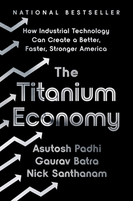 The Titanium Economy: How Industrial Technology Can Create a Better, Faster, Stronger America - Padhi, Asutosh, and Batra, Gaurav, and Santhanam, Nick