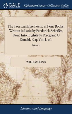 The Toast, an Epic Poem, in Four Books. Written in Latin by Frederick Scheffer, Done Into English by Peregrine O Donald, Esq; Vol. I. of 1; Volume 1 - King, William