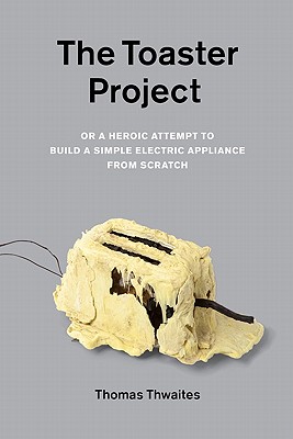 The Toaster Project: Or a Heroic Attempt to Build a Simple Electric Appliance from Scratch - Thwaites, Thomas