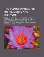 The Topographer, His Instruments and Methods: Designed for the Use of Students, Amateur Topographers, Surveyors, Engineers, and All Persons Interested in the Location and Construction of Works Based Upon Topography