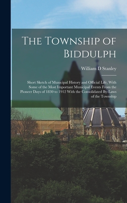 The Township of Biddulph: Short Sketch of Municipal History and Official Life, With Some of the Most Important Municipal Events From the Pioneer Days of 1830 to 1912 With the Consolidated By-laws of the Township - Stanley, William D