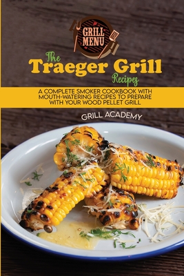 The Traeger Grill Recipes: A Complete Smoker Cookbook With Mouth-Watering Recipes To Prepare With Your Wood Pellet Grill - Academy, Grill