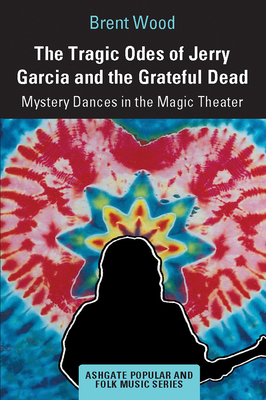 The Tragic Odes of Jerry Garcia and The Grateful Dead: Mystery Dances in the Magic Theater - Wood, Brent