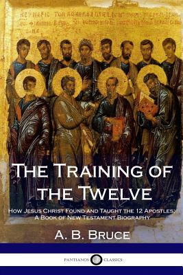 The Training of the Twelve: How Jesus Christ Found and Taught the 12 Apostles; A Book of New Testament Biography - Bruce, A B