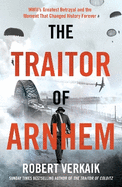 The Traitor of Arnhem: WWII's Greatest Betrayal and the Moment That Changed History Forever