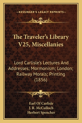 The Traveler's Library V25, Miscellanies: Lord Carlisle's Lectures And Addresses; Mormonism; London; Railway Morals; Printing (1856) - Carlisle, Earl Of, and McCulloch, J R, and Spencher, Herbert