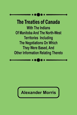 The Treaties of Canada with the Indians of Manitoba and the North-West Territories Including the Negotiations on Which They Were Based, and Other Information Relating Thereto - Morris