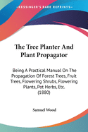 The Tree Planter And Plant Propagator: Being A Practical Manual On The Propagation Of Forest Trees, Fruit Trees, Flowering Shrubs, Flowering Plants, Pot Herbs, Etc. (1880)