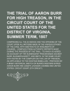 The Trial of Aaron Burr for High Treason, in the Circuit Court of the United States for the District of Virginia, Summer Term, 1807; Comprising All the Evidence and the Opinions of the Court Upon All Motions Made in the Various Stages of the Case, with AB