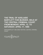 The Trial of Adelaide Bartlett for Murder, Held at the Central Criminal Court from Monday, April 12, to Saturday, April 17, 1886