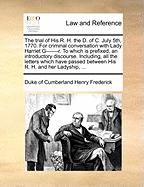 The Trial of His R. H. the D. of C. July 5th, 1770. for Criminal Conversation with Lady Harriet G-------R. to Which Is Prefixed, an Introductory Discourse. Including, All the Letters Which Have Passed Between His R. H. and Her Ladyship, ...