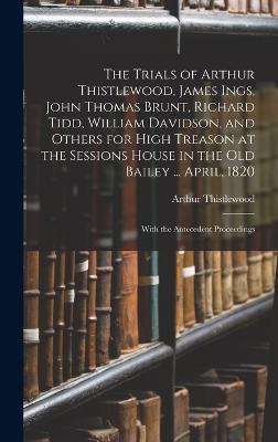 The Trials of Arthur Thistlewood, James Ings, John Thomas Brunt, Richard Tidd, William Davidson, and Others for High Treason at the Sessions House in the Old Bailey ... April, 1820: With the Antecedent Proceedings - Thistlewood, Arthur