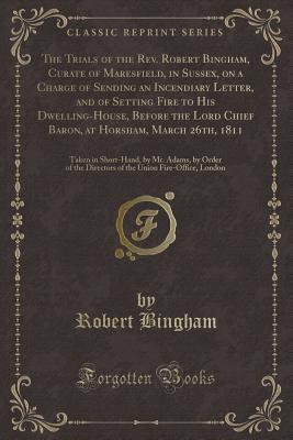 The Trials of the Rev. Robert Bingham, Curate of Maresfield, in Sussex, on a Charge of Sending an Incendiary Letter, and of Setting Fire to His Dwelling-House, Before the Lord Chief Baron, at Horsham, March 26th, 1811: Taken in Short-Hand, by Mr. Adams, B - Bingham, Robert, Dr.